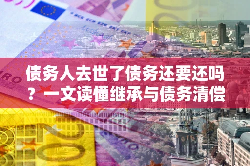 济南债务人去世了债务还要还吗？一文读懂继承与债务清偿
