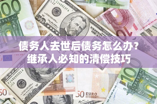 济南债务人去世后债务怎么办？继承人必知的清偿技巧